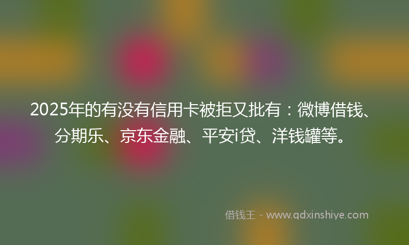 2025年的有没有信用卡被拒又批有：微博借钱、分期乐、京东金融、平安i贷、洋钱罐等。