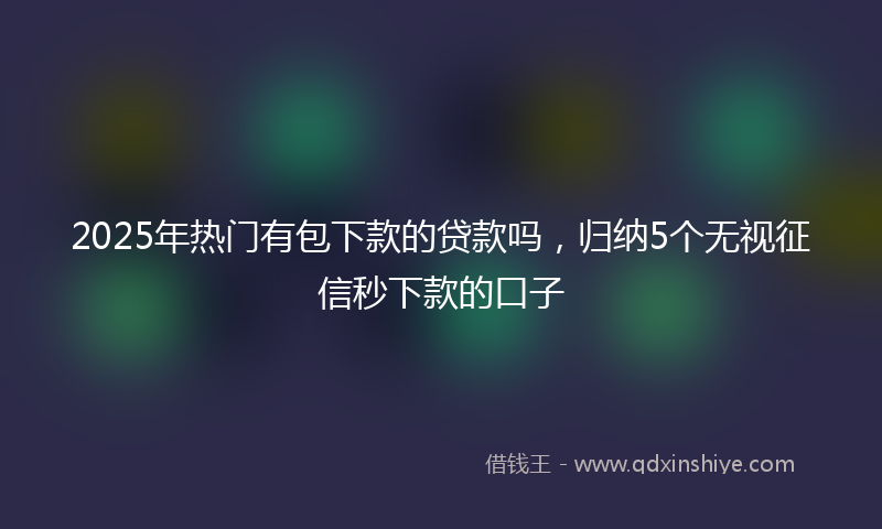 2025年热门有包下款的贷款吗，归纳5个无视征信秒下款的口子