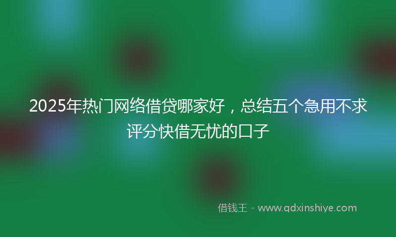 2025年热门网络借贷哪家好，总结五个急用不求评分快借无忧的口子
