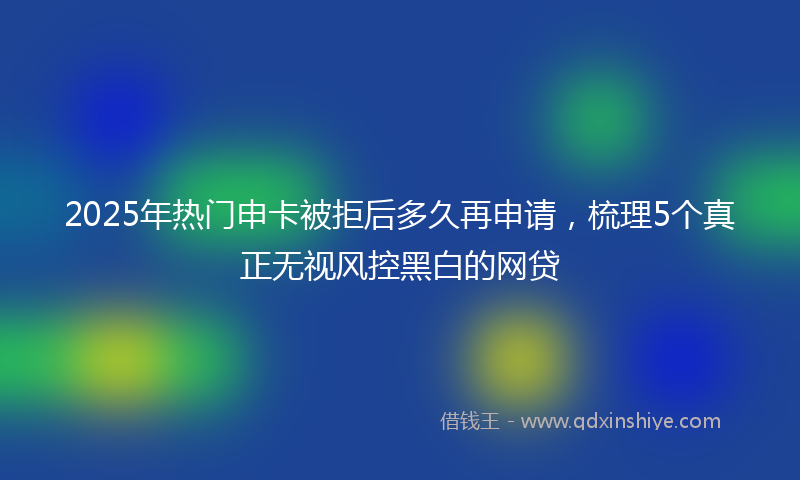 2025年热门申卡被拒后多久再申请，梳理5个真正无视风控黑白的网贷