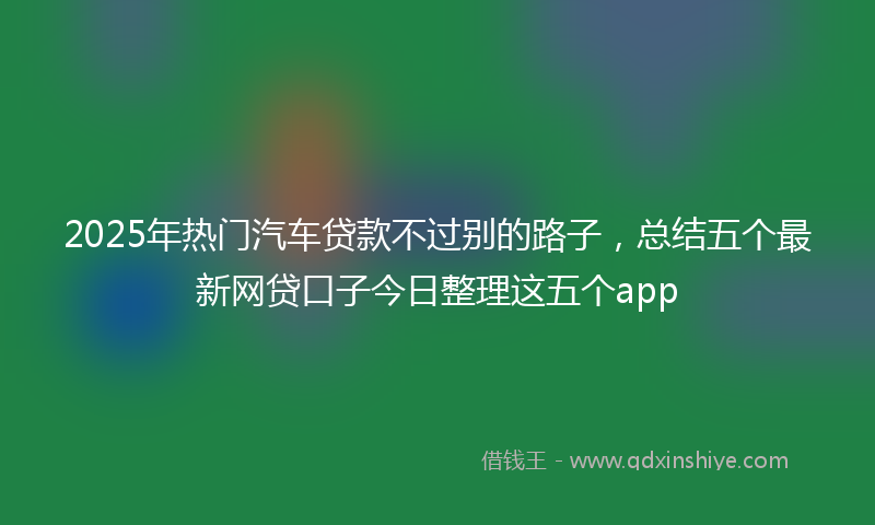 2025年热门汽车贷款不过别的路子，总结五个最新网贷口子今日整理这五个app