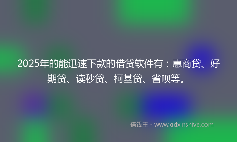 2025年的能迅速下款的借贷软件有：惠商贷、好期贷、读秒贷、柯基贷、省呗等。