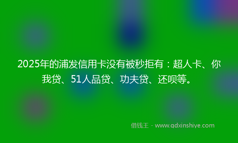 2025年的浦发信用卡没有被秒拒有：超人卡、你我贷、51人品贷、功夫贷、还呗等。