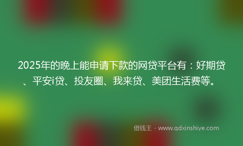 2025年的晚上能申请下款的网贷平台有：好期贷、平安i贷、投友圈、我来贷、美团生活费等。