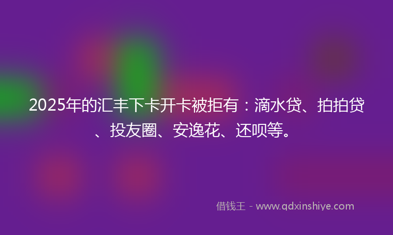 2025年的汇丰下卡开卡被拒有：滴水贷、拍拍贷、投友圈、安逸花、还呗等。