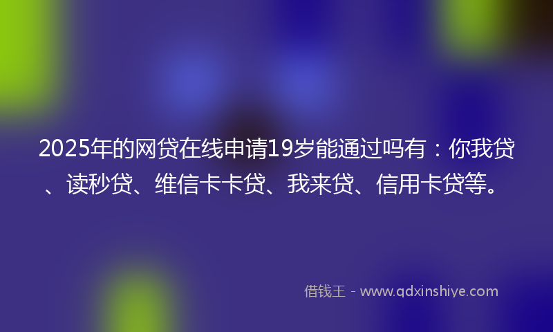 2025年的网贷在线申请19岁能通过吗有：你我贷、读秒贷、维信卡卡贷、我来贷、信用卡贷等。