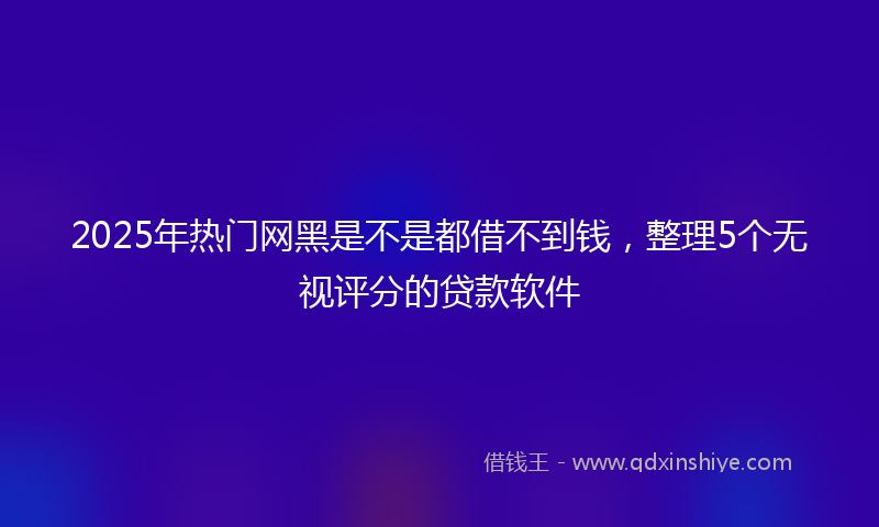 2025年热门网黑是不是都借不到钱，整理5个无视评分的贷款软件