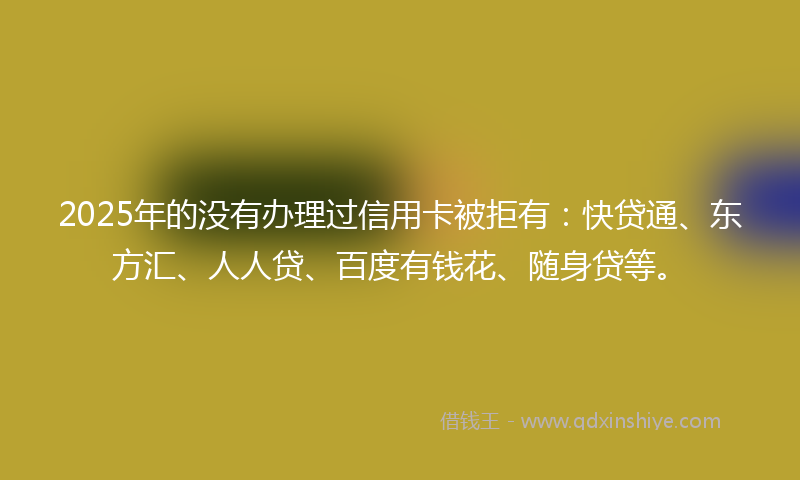 2025年的没有办理过信用卡被拒有：快贷通、东方汇、人人贷、百度有钱花、随身贷等。