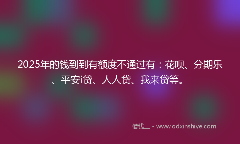2025年的钱到到有额度不通过有：花呗、分期乐、平安i贷、人人贷、我来贷等。