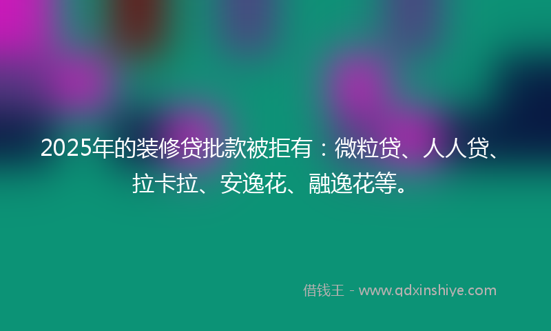 2025年的装修贷批款被拒有：微粒贷、人人贷、拉卡拉、安逸花、融逸花等。