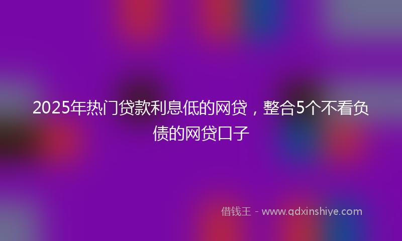 2025年热门贷款利息低的网贷，整合5个不看负债的网贷口子