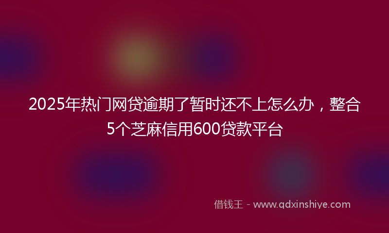 2025年热门网贷逾期了暂时还不上怎么办，整合5个芝麻信用600贷款平台
