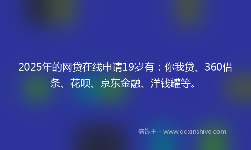 2025年的网贷在线申请19岁有：你我贷、360借条、花呗、京东金融、洋钱罐等。