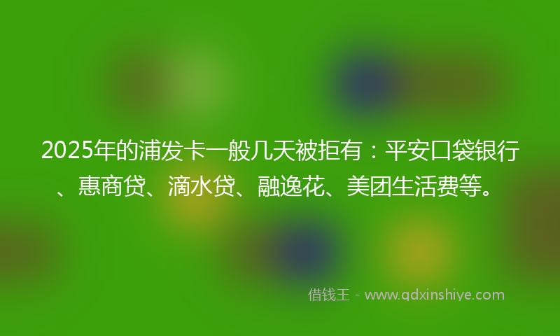 2025年的浦发卡一般几天被拒有：平安口袋银行、惠商贷、滴水贷、融逸花、美团生活费等。