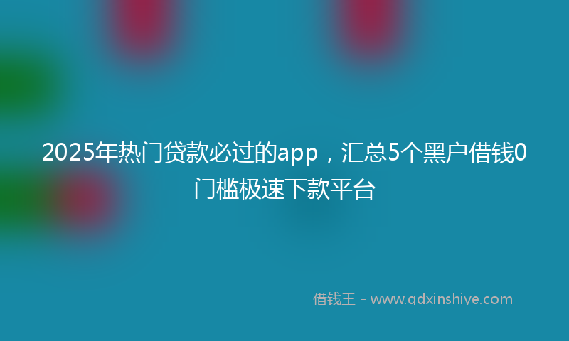 2025年热门贷款必过的app，汇总5个黑户借钱0门槛极速下款平台