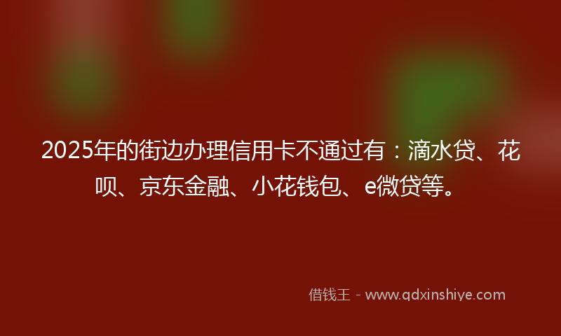 2025年的街边办理信用卡不通过有：滴水贷、花呗、京东金融、小花钱包、e微贷等。