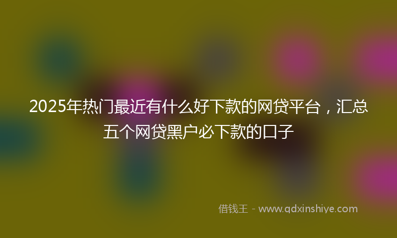2025年热门最近有什么好下款的网贷平台，汇总五个网贷黑户必下款的口子