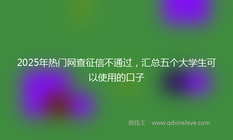 2025年热门网查征信不通过，汇总五个大学生可以使用的口子