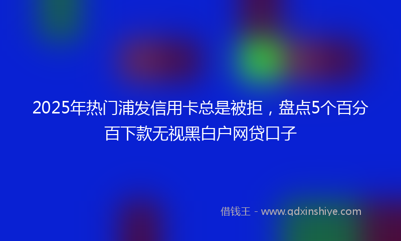 2025年热门浦发信用卡总是被拒，盘点5个百分百下款无视黑白户网贷口子