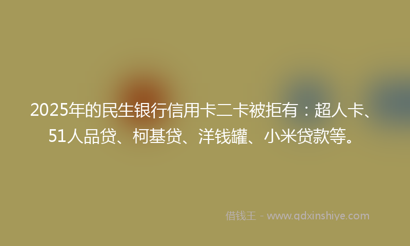 2025年的民生银行信用卡二卡被拒有：超人卡、51人品贷、柯基贷、洋钱罐、小米贷款等。
