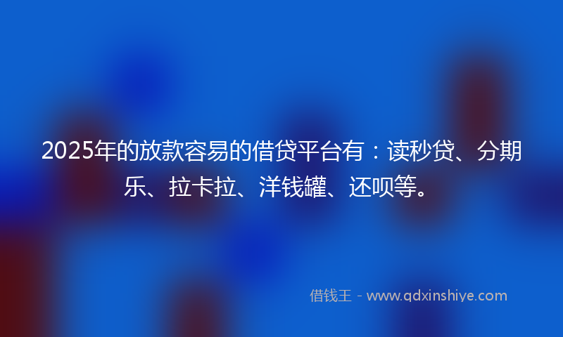 2025年的放款容易的借贷平台有：读秒贷、分期乐、拉卡拉、洋钱罐、还呗等。