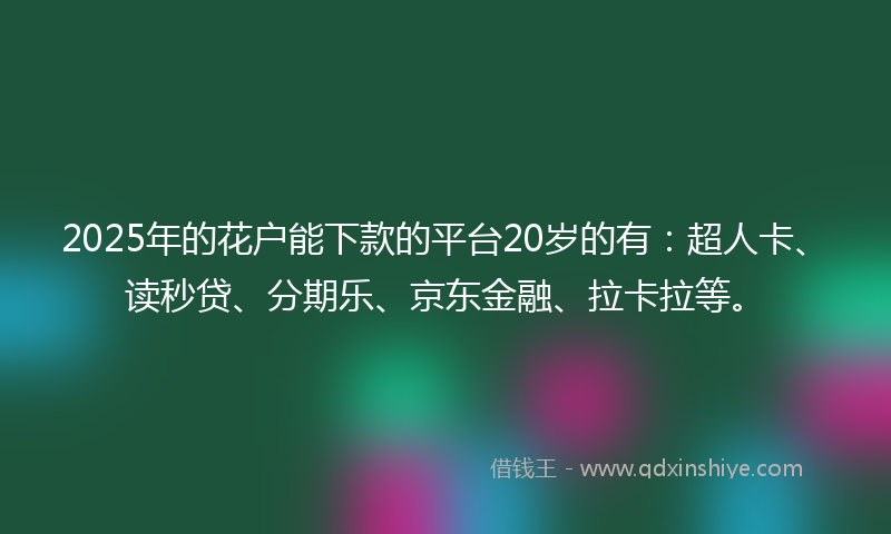 2025年的花户能下款的平台20岁的有：超人卡、读秒贷、分期乐、京东金融、拉卡拉等。