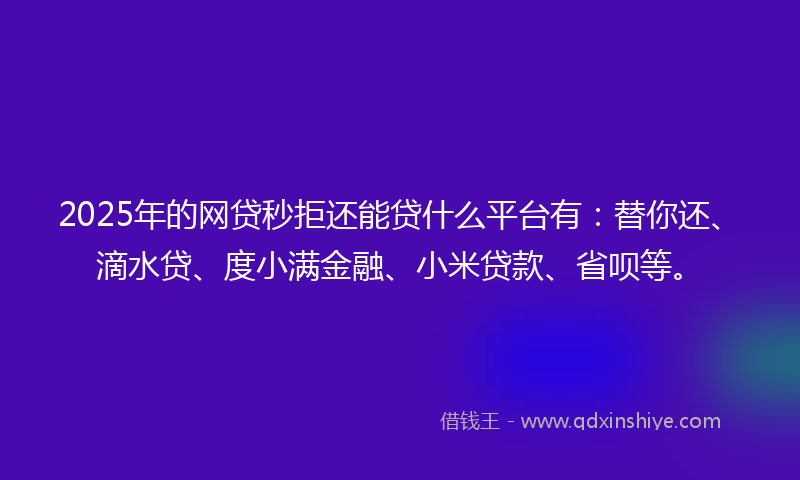 2025年的网贷秒拒还能贷什么平台有：替你还、滴水贷、度小满金融、小米贷款、省呗等。