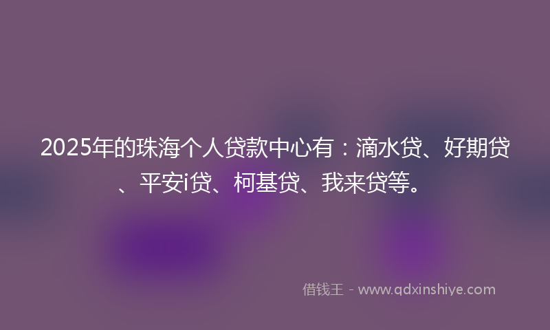 2025年的珠海个人贷款中心有：滴水贷、好期贷、平安i贷、柯基贷、我来贷等。