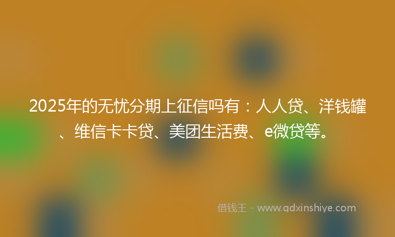 2025年的无忧分期上征信吗有：人人贷、洋钱罐、维信卡卡贷、美团生活费、e微贷等。