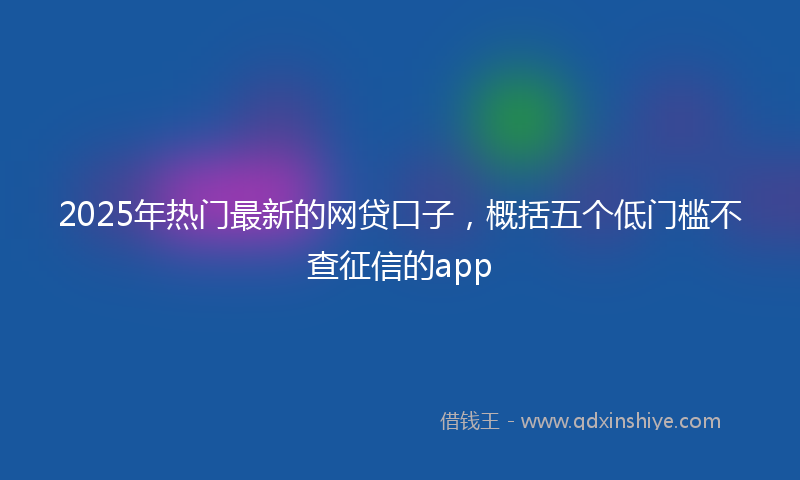 2025年热门最新的网贷口子，概括五个低门槛不查征信的app