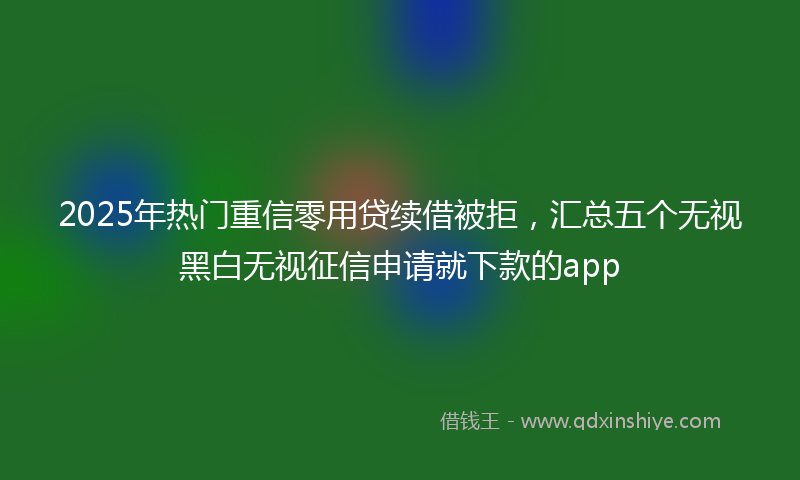 2025年热门重信零用贷续借被拒，汇总五个无视黑白无视征信申请就下款的app