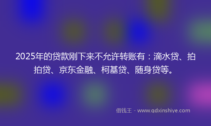 2025年的贷款刚下来不允许转账有：滴水贷、拍拍贷、京东金融、柯基贷、随身贷等。