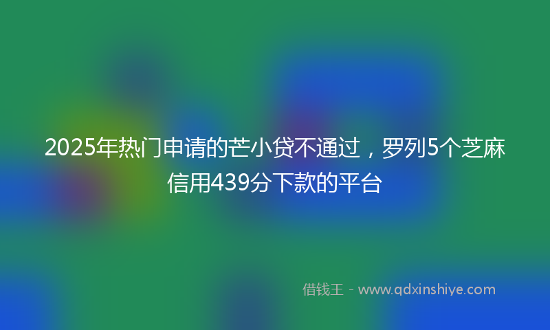 2025年热门申请的芒小贷不通过，罗列5个芝麻信用439分下款的平台