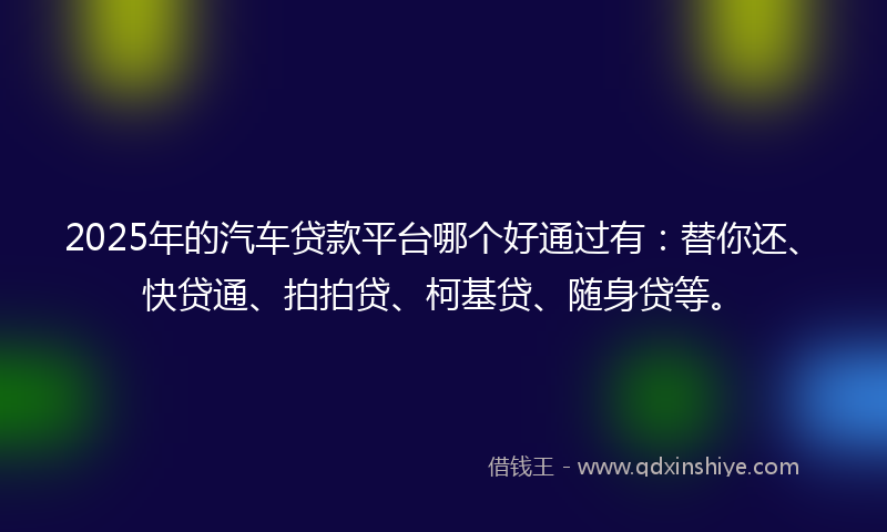 2025年的汽车贷款平台哪个好通过有：替你还、快贷通、拍拍贷、柯基贷、随身贷等。