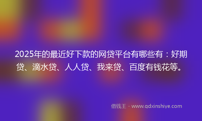 2025年的最近好下款的网贷平台有哪些有：好期贷、滴水贷、人人贷、我来贷、百度有钱花等。
