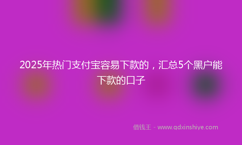 2025年热门支付宝容易下款的，汇总5个黑户能下款的口子