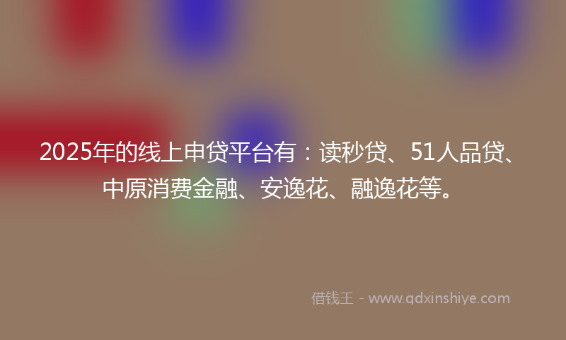 2025年的线上申贷平台有：读秒贷、51人品贷、中原消费金融、安逸花、融逸花等。