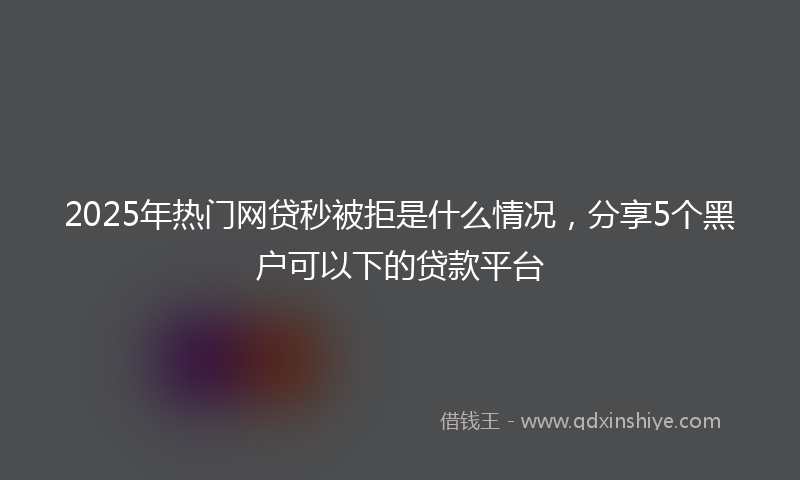 2025年热门网贷秒被拒是什么情况，分享5个黑户可以下的贷款平台