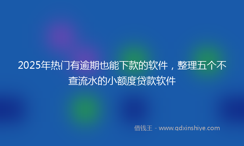 2025年热门有逾期也能下款的软件，整理五个不查流水的小额度贷款软件
