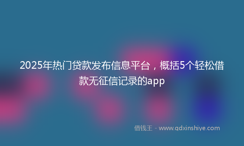 2025年热门贷款发布信息平台，概括5个轻松借款无征信记录的app