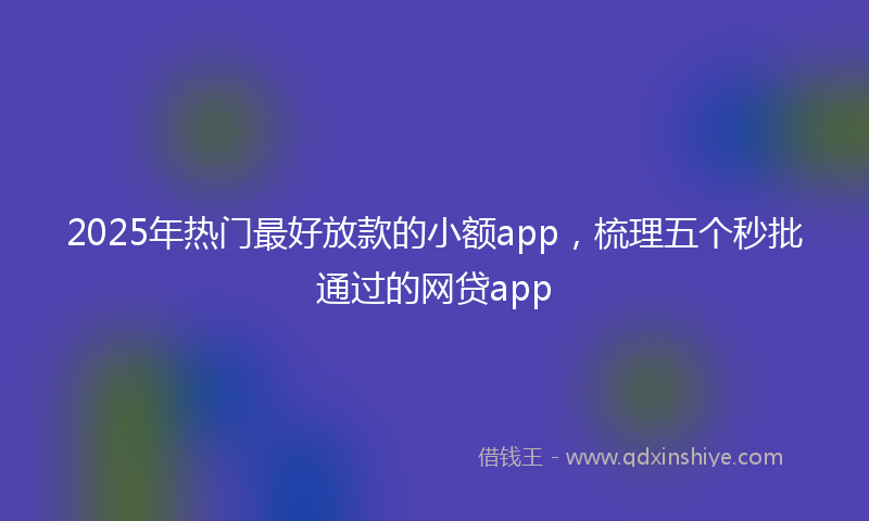 2025年热门最好放款的小额app，梳理五个秒批通过的网贷app