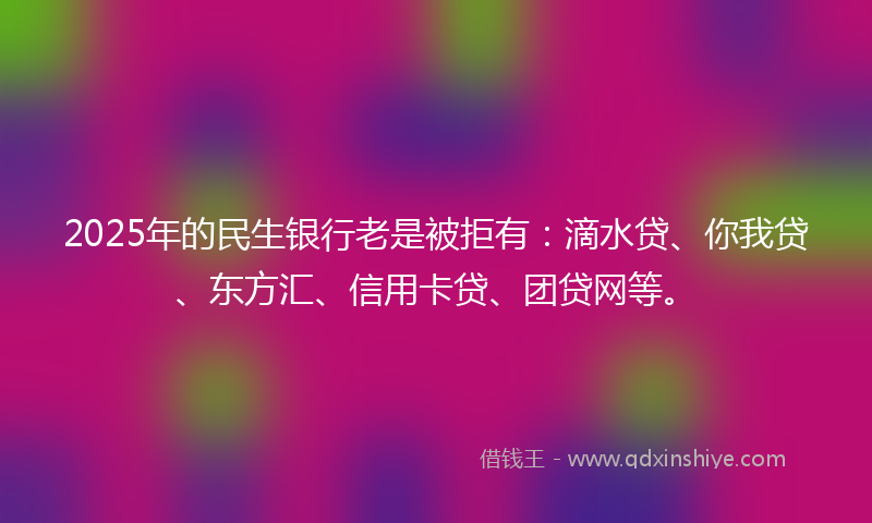 2025年的民生银行老是被拒有：滴水贷、你我贷、东方汇、信用卡贷、团贷网等。