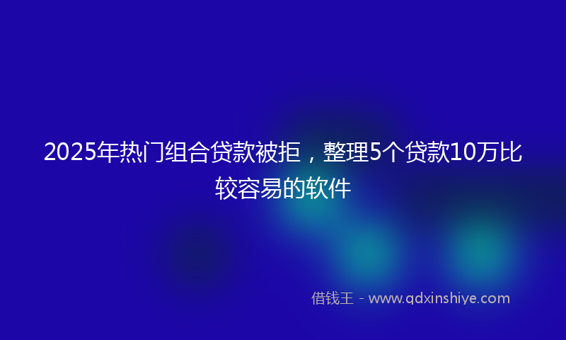 2025年热门组合贷款被拒，整理5个贷款10万比较容易的软件