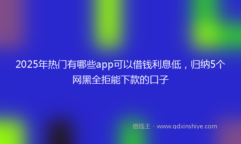 2025年热门有哪些app可以借钱利息低，归纳5个网黑全拒能下款的口子