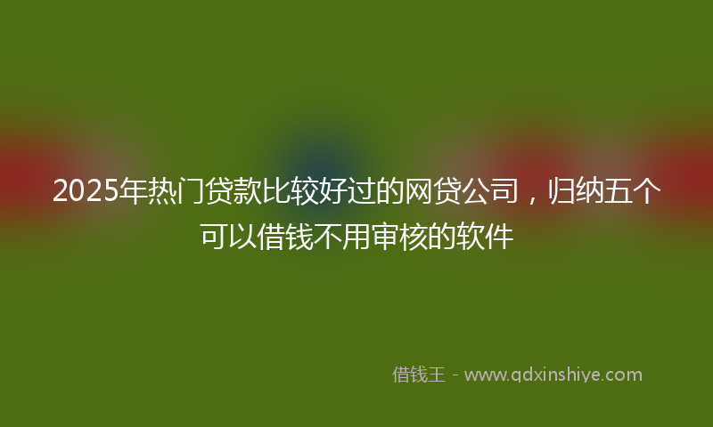 2025年热门贷款比较好过的网贷公司，归纳五个可以借钱不用审核的软件