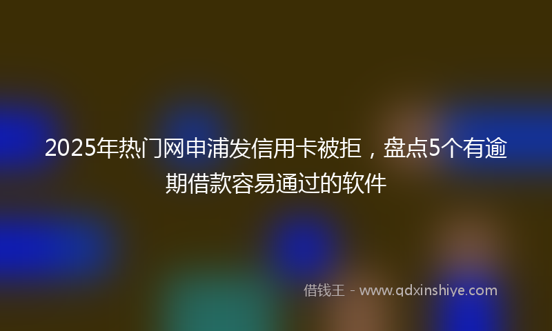 2025年热门网申浦发信用卡被拒，盘点5个有逾期借款容易通过的软件