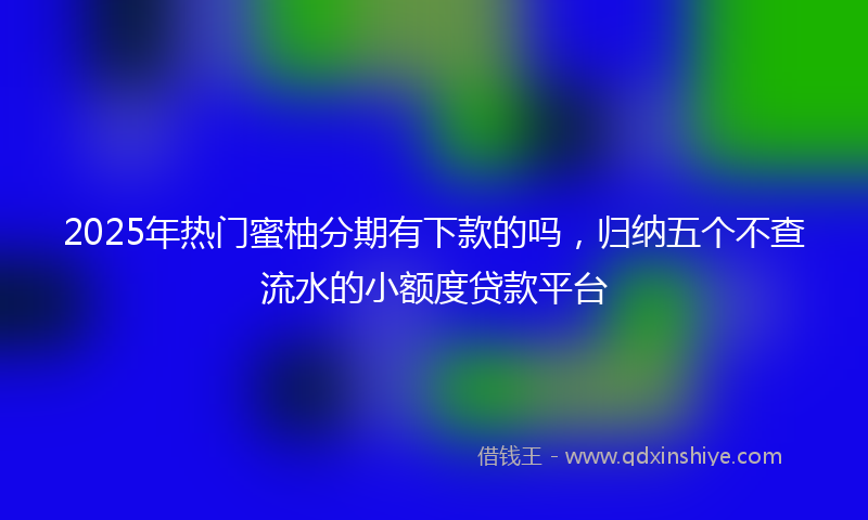 2025年热门蜜柚分期有下款的吗，归纳五个不查流水的小额度贷款平台