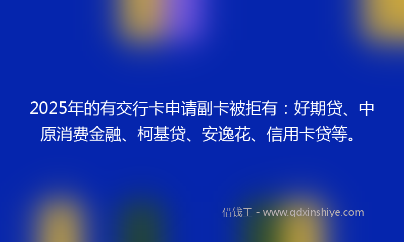2025年的有交行卡申请副卡被拒有：好期贷、中原消费金融、柯基贷、安逸花、信用卡贷等。