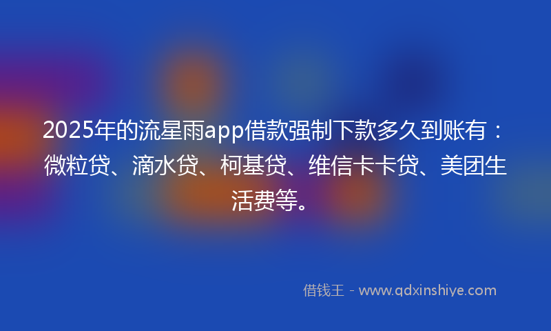 2025年的流星雨app借款强制下款多久到账有：微粒贷、滴水贷、柯基贷、维信卡卡贷、美团生活费等。