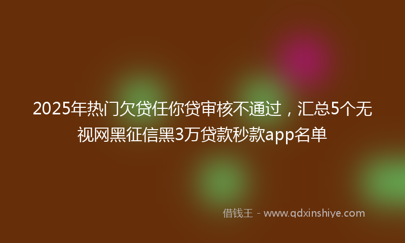2025年热门欠贷任你贷审核不通过，汇总5个无视网黑征信黑3万贷款秒款app名单